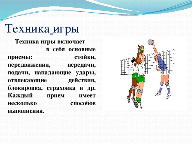 Техника  игры Техника игры включает в себя основные приемы: стойки, передвижения, передачи, подачи, нападающие удары, отвлекающие действия, блокировка, страховка и др. Каждый прием имеет несколько способов выполнения. 