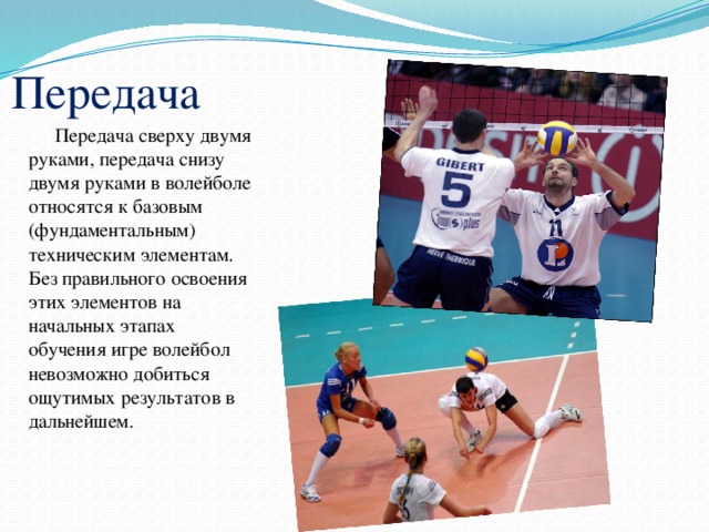 Передача Передача сверху двумя руками, передача снизу двумя руками в волейболе относятся к базовым (фундаментальным) техническим элементам. Без правильного освоения этих элементов на начальных этапах обучения игре волейбол невозможно добиться ощутимых результатов в дальнейшем. 