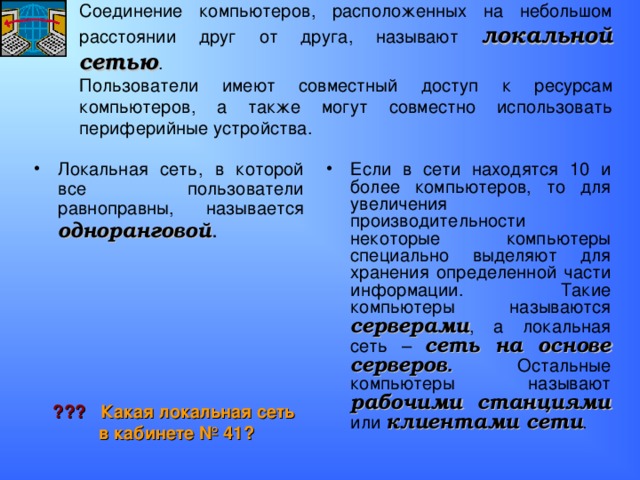 Соединение компьютеров, расположенных на небольшом расстоянии друг от друга, называют локальной сетью .  Пользователи имеют совместный доступ к ресурсам компьютеров, а также могут совместно использовать периферийные устройства. Локальная сеть, в которой все пользователи равноправны, называется одноранговой . Если в сети находятся 10 и более компьютеров, то для увеличения производительности некоторые компьютеры специально выделяют для хранения определенной части информации. Такие компьютеры называются серверами , а локальная сеть – сеть на основе серверов . Остальные компьютеры называют рабочими станциями или клиентами сети . ??? Какая локальная сеть в кабинете № 41? 
