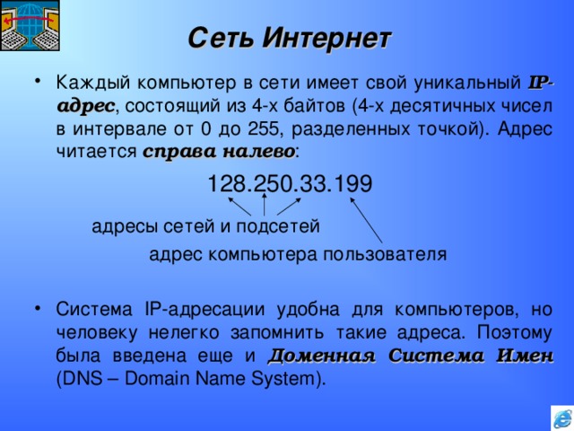 Сеть Интернет Каждый компьютер в сети имеет свой уникальный IP -адрес , состоящий из 4-х байтов (4-х десятичных чисел в интервале от 0 до 255, разделенных точкой). Адрес читается справа налево :     128.250.33.199   адресы сетей и подсетей    адрес компьютера пользователя Система IP -адресации удобна для компьютеров, но человеку нелегко запомнить такие адреса. Поэтому была введена еще и Доменная Система Имен ( DNS – Domain Name System ). 
