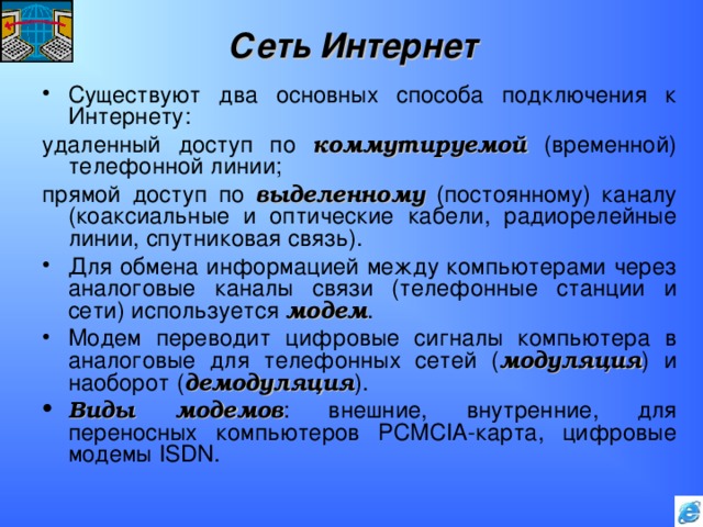 Сеть Интернет Существуют два основных способа подключения к Интернету: удаленный доступ по коммутируемой (временной) телефонной линии; прямой доступ по выделенному (постоянному) каналу (коаксиальные и оптические кабели, радиорелейные линии, спутниковая связь). Для обмена информацией между компьютерами через аналоговые каналы связи (телефонные станции и сети) используется модем . Модем переводит цифровые сигналы компьютера в аналоговые для телефонных сетей ( модуляция ) и наоборот ( демодуляция ). Виды модемов : внешние, внутренние, для переносных компьютеров PCMCIA -карта, цифровые модемы ISDN . 