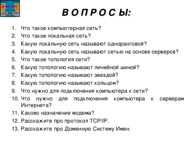 В О П Р О С Ы: Что такое компьютерная сеть? Что такое локальная сеть? Какую локальную сеть называют одноранговой? Какую локальную сеть называют сетью на основе серверов? Что такое топология сети? Какую топологию называют линейной шиной? Какую топологию называют звездой? Какую топологию называют кольцом? Что нужно для подключения компьютера к сети? Что нужно для подключения компьютера к серверам Интернета? Каково назначение модема? Расскажите про протокол TCP/IP . Расскажите про Доменную Систему Имен.  