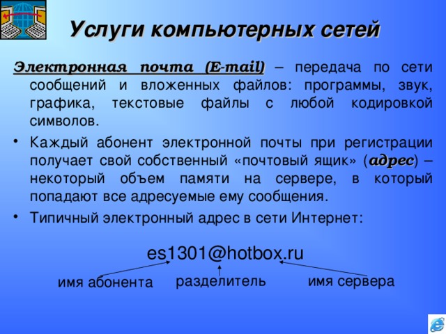Услуги компьютерных сетей Электронная почта ( E-mail ) – передача по сети сообщений и вложенных файлов: программы, звук, графика, текстовые файлы с любой кодировкой символов. Каждый абонент электронной почты при регистрации получает свой собственный «почтовый ящик» ( адрес ) – некоторый объем памяти на сервере, в который попадают все адресуемые ему сообщения. Типичный электронный адрес в сети Интернет:     es1301@hotbox.ru    имя абонента    разделитель имя сервера 