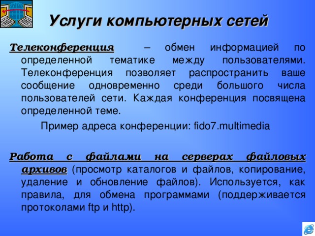 Услуги компьютерных сетей Телеконференция  – обмен информацией по определенной тематике между пользователями. Телеконференция позволяет распространить ваше сообщение одновременно среди большого числа пользователей сети. Каждая конференция посвящена определенной теме.   Пример адреса конференции: fido7.multimedia Работа с файлами на серверах файловых архивов (просмотр каталогов и файлов, копирование, удаление и обновление файлов). Используется, как правила, для обмена программами (поддерживается протоколами ftp и http ). 