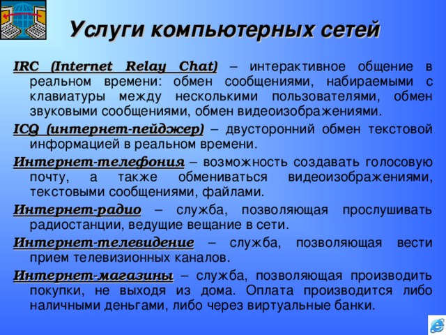 Услуги компьютерных сетей IRC (Internet Relay Chat)  – интерактивное общение в реальном времени: обмен сообщениями, набираемыми с клавиатуры между несколькими пользователями, обмен звуковыми сообщениями, обмен видеоизображениями. ICQ ( интернет-пейджер)  – двусторонний обмен текстовой информацией в реальном времени. Интернет-телефония – возможность создавать голосовую почту, а также обмениваться видеоизображениями, текстовыми сообщениями, файлами. Интернет-радио – служба, позволяющая прослушивать радиостанции, ведущие вещание в сети. Интернет-телевидение – служба, позволяющая вести прием телевизионных каналов. Интернет-магазины – служба, позволяющая производить покупки, не выходя из дома. Оплата производится либо наличными деньгами, либо через виртуальные банки. 