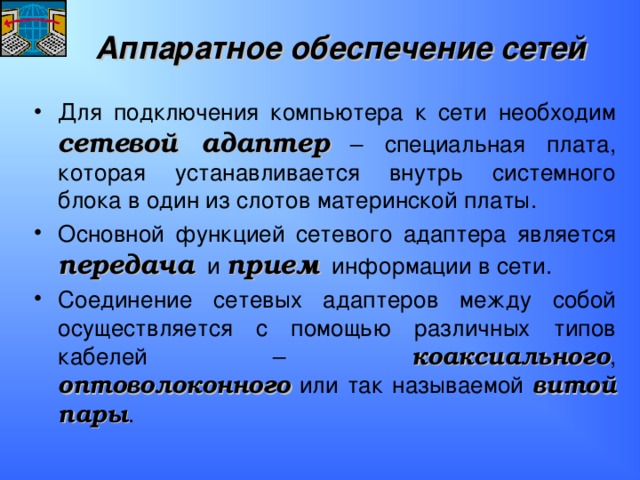 Аппаратное обеспечение сетей Для подключения компьютера к сети необходим сетевой адаптер – специальная плата, которая устанавливается внутрь системного блока в один из слотов материнской платы. Основной функцией сетевого адаптера является передача и прием информации в сети. Соединение сетевых адаптеров между собой осуществляется с помощью различных типов кабелей – коаксиального , оптоволоконного или так называемой витой пары . 