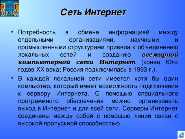 Сеть Интернет Потребность в обмене информацией между отдельными организациями, научными и промышленными структурами привела к объединению локальных сетей и созданию всемирной компьютерной сети Интернет (конец 60-х годов XX века; Россия подключилась в 1993 г.). В каждой локальной сети имеется хотя бы один компьютер, который имеет возможность подключения к серверу Интернета. С помощью специального программного обеспечения можно организовать выход в Интернет и для всей сети. Серверы Интернет соединены между собой с помощью линий связи с высокой пропускной способностью. 