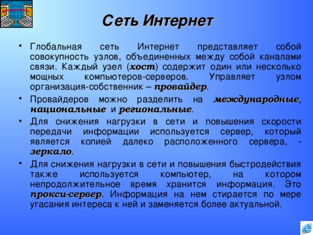 Сеть Интернет Глобальная сеть Интернет представляет собой совокупность узлов, объединенных между собой каналами связи. Каждый узел ( хост ) содержит один или несколько мощных компьютеров-серверов. Управляет узлом организация-собственник – провайдер . Провайдеров можно разделить на международные , национальные и региональные . Для снижения нагрузки в сети и повышения скорости передачи информации используется сервер, который является копией далеко расположенного сервера, - зеркало . Для снижения нагрузки в сети и повышения быстродействия также используется компьютер, на котором непродолжительное время хранится информация. Это прокси-сервер . Информация на нем стирается по мере угасания интереса к ней и заменяется более актуальной. 