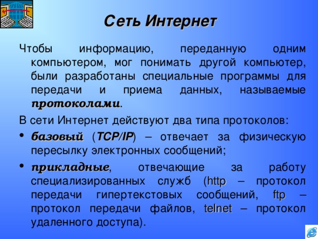 Сеть Интернет Чтобы информацию, переданную одним компьютером, мог понимать другой компьютер, были разработаны специальные программы для передачи и приема данных, называемые протоколами . В сети Интернет действуют два типа протоколов: базовый ( TCP/IP ) – отвечает за физическую пересылку электронных сообщений; прикладные , отвечающие за работу специализированных служб ( http – протокол передачи гипертекстовых сообщений, ftp – протокол передачи файлов, telnet – протокол удаленного доступа). 