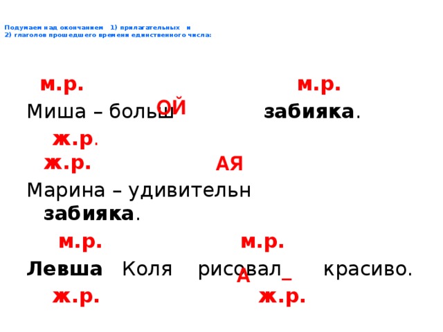 Подумаем над окончанием 1) прилагательных и  2) глаголов прошедшего времени единственного числа :  м.р. м.р. Миша – больш забияка .  ж.р . ж.р. Марина – удивительн забияка .  м.р. м.р. Левша Коля рисовал _ красиво.  ж.р. ж.р. Левша Маша рисовал _ красиво. ОЙ АЯ А 