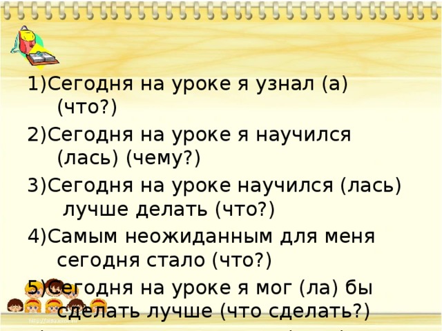 1)Сегодня на уроке я узнал (а) (что?) 2)Сегодня на уроке я научился (лась) (чему?) 3)Сегодня на уроке научился (лась)  лучше делать (что?) 4)Самым неожиданным для меня сегодня стало (что?) 5)Сегодня на уроке я мог (ла) бы сделать лучше (что сделать?) 6)Осталось непонятным (что?)        