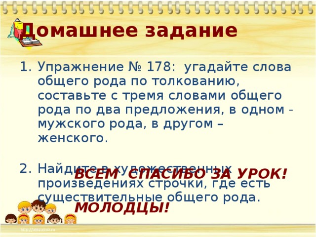 Домашнее задание Упражнение № 178: угадайте слова общего рода по толкованию, составьте с тремя словами общего рода по два предложения, в одном - мужского рода, в другом – женского. Найдите в художественных произведениях строчки, где есть существительные общего рода. ВСЕМ СПАСИБО ЗА УРОК!  МОЛОДЦЫ! 