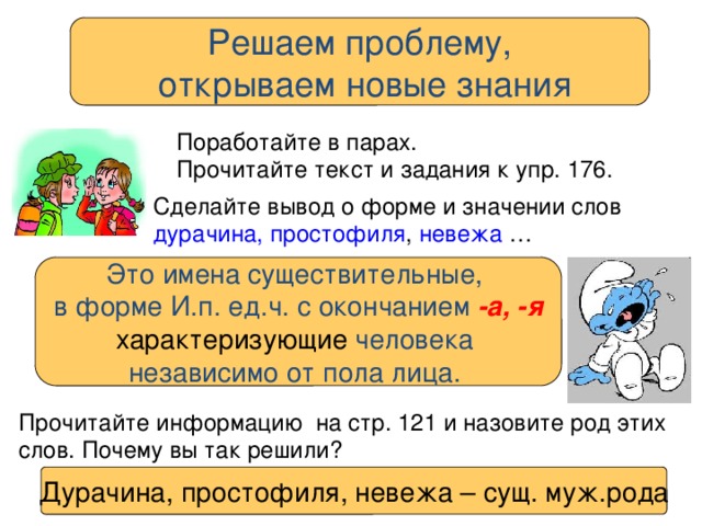 Решаем проблему,  открываем новые знания Поработайте в парах. Прочитайте текст и задания к упр. 176. Сделайте вывод о форме и значении слов дурачина, простофиля , невежа … Это имена существительные, в форме И.п. ед.ч. с окончанием -а, -я характеризующие человека независимо от пола лица. Прочитайте информацию на стр. 121 и назовите род этих слов. Почему вы так решили? Дурачина, простофиля, невежа – сущ. муж.рода 
