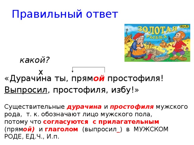 Правильный ответ     какой?      х «Дурачина ты, прям ой простофиля! Выпросил , простофиля, избу!» Существительные дурачина  и простофиля мужского рода, т. к. обозначают лицо мужского пола, потому что согласуются с прилагательным (прям ой) и глаголом (выпросил _ ) в МУЖСКОМ РОДЕ, ЕД.Ч., И.п. 