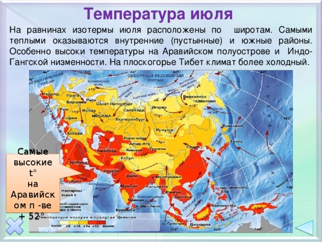 Температура июля На равнинах изотермы июля расположены по широтам. Самыми теплыми оказываются внутренние (пустынные) и южные районы. Особенно высоки температуры на Аравийском полуострове и Индо-Гангской низменности. На плоскогорье Тибет климат более холодный. Самые высокие t° на Аравийском п -ве + 52° 