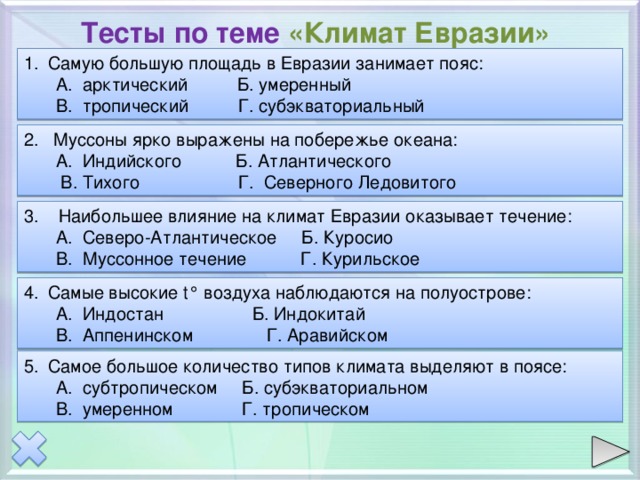Тесты по теме «Климат Евразии» Самую большую площадь в Евразии занимает пояс: А. арктический Б. умеренный В. тропический Г. субэкваториальный А. арктический Б. умеренный В. тропический Г. субэкваториальный 2. Муссоны ярко выражены на побережье океана: А. Индийского Б. Атлантического  В. Тихого Г. Северного Ледовитого А. Индийского Б. Атлантического  В. Тихого Г. Северного Ледовитого 3. Наибольшее влияние на климат Евразии оказывает течение: А. Северо-Атлантическое Б. Куросио В. Муссонное течение Г. Курильское А. Северо-Атлантическое Б. Куросио В. Муссонное течение Г. Курильское Самые высокие t° воздуха наблюдаются на полуострове: А. Индостан Б. Индокитай В. Аппенинском Г. Аравийском А. Индостан Б. Индокитай В. Аппенинском Г. Аравийском Самое большое количество типов климата выделяют в поясе: А. субтропическом Б. субэкваториальном В. умеренном Г. тропическом А. субтропическом Б. субэкваториальном В. умеренном Г. тропическом 