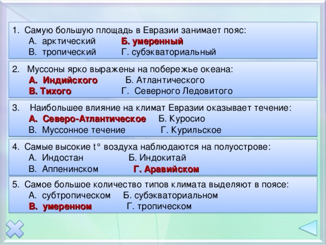 Самую большую площадь в Евразии занимает пояс: А. арктический Б. умеренный В. тропический Г. субэкваториальный А. арктический Б. умеренный В. тропический Г. субэкваториальный 2. Муссоны ярко выражены на побережье океана: А. Индийского Б. Атлантического В. Тихого Г. Северного Ледовитого А. Индийского Б. Атлантического В. Тихого Г. Северного Ледовитого 3. Наибольшее влияние на климат Евразии оказывает течение: А. Северо-Атлантическое Б. Куросио А. Северо-Атлантическое Б. Куросио В. Муссонное течение Г. Курильское В. Муссонное течение Г. Курильское Самые высокие t° воздуха наблюдаются на полуострове: А. Индостан Б. Индокитай В. Аппенинском Г. Аравийском А. Индостан Б. Индокитай В. Аппенинском Г. Аравийском Самое большое количество типов климата выделяют в поясе: А. субтропическом Б. субэкваториальном А. субтропическом Б. субэкваториальном В. умеренном Г. тропическом В. умеренном Г. тропическом 