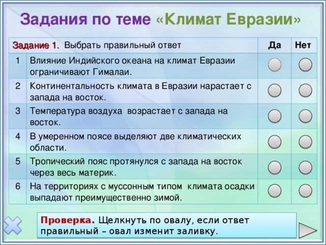 Задания по теме «Климат Евразии» Задание 1. Выбрать правильный ответ 1 Влияние Индийского океана на климат Евразии ограничивают Гималаи. 2 Да Континентальность климата в Евразии нарастает с запада на восток. 3 Нет Температура воздуха возрастает с запада на восток. 4 5 В умеренном поясе выделяют две климатических области. Тропический пояс протянулся с запада на восток через весь материк. 6 На территориях с муссонным типом климата осадки выпадают преимущественно зимой. Проверка: щелкнуть по овалу, если ответ правильный – овал изменит заливку. Горы- коричневый овал, равнины - зеленый. Проверка. Щелкнуть по овалу, если ответ правильный – овал изменит заливку. Проверка  