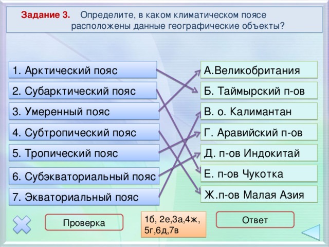  Задание 3. Определите, в каком климатическом поясе расположены данные географические объекты? 1. Арктический пояс А.Великобритания Б. Таймырский п-ов 2. Субарктический пояс 3. Умеренный пояс В. о. Калимантан Г. Аравийский п-ов 4. Субтропический пояс Д. п-ов Индокитай 5. Тропический пояс Е. п-ов Чукотка 6. Субэкваториальный пояс Ж.п-ов Малая Азия 7. Экваториальный пояс 1б, 2е,3а,4ж, 5г,6д,7в Ответ Проверка 