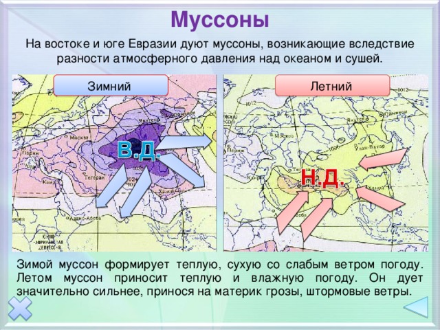 Муссоны На востоке и юге Евразии дуют муссоны, возникающие вследствие разности атмосферного давления над океаном и сушей. Зимний  Летний  Анимация по двойному щелчку на прямоугольники. Зимой муссон формирует теплую, сухую со слабым ветром погоду. Летом муссон приносит теплую и влажную погоду. Он дует значительно сильнее, принося на материк грозы, штормовые ветры.  