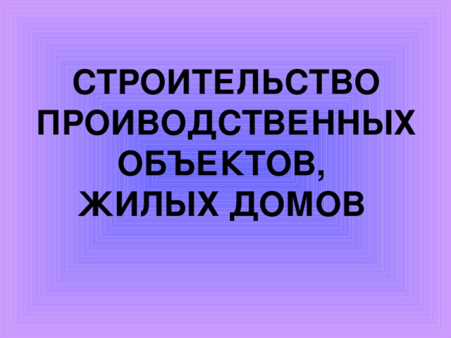 СТРОИТЕЛЬСТВО ПРОИВОДСТВЕННЫХ ОБЪЕКТОВ,  ЖИЛЫХ ДОМОВ   