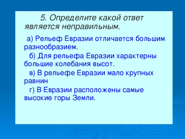  5. Определите какой ответ является неправильным.   а) Рельеф Евразии отличается большим разнообразием.  б) Для рельефа Евразии характерны большие колебания высот.  в) В рельефе Евразии мало крупных равнин  г) В Евразии расположены самые высокие горы Земли. 