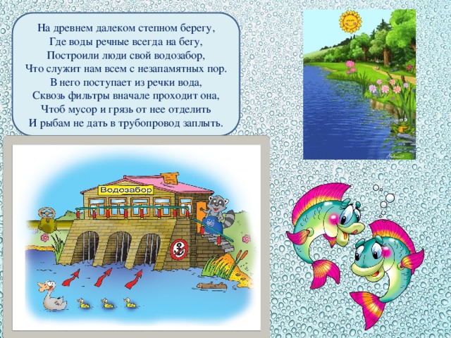 На древнем далеком степном берегу, Где воды речные всегда на бегу, Построили люди свой водозабор, Что служит нам всем с незапамятных пор. В него поступает из речки вода, Сквозь фильтры вначале проходит она, Чтоб мусор и грязь от нее отделить И рыбам не дать в трубопровод заплыть.