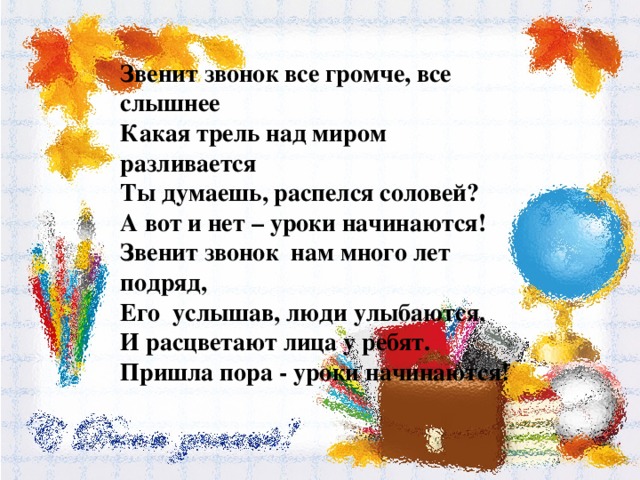 Звенит звонок все громче, все слышнее Какая трель над миром разливается Ты думаешь, распелся соловей? А вот и нет – уроки начинаются! Звенит звонок нам много лет подряд, Его услышав, люди улыбаются. И расцветают лица у ребят. Пришла пора - уроки начинаются! 
