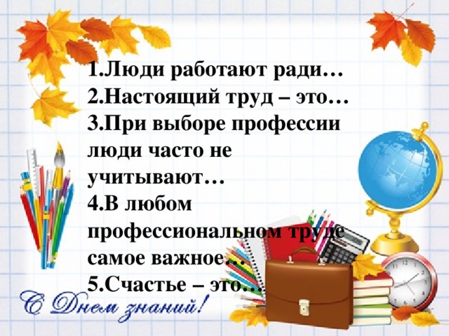 1.Люди работают ради… 2.Настоящий труд – это… 3.При выборе профессии люди часто не учитывают… 4.В любом профессиональном труде самое важное… 5.Счастье – это… 