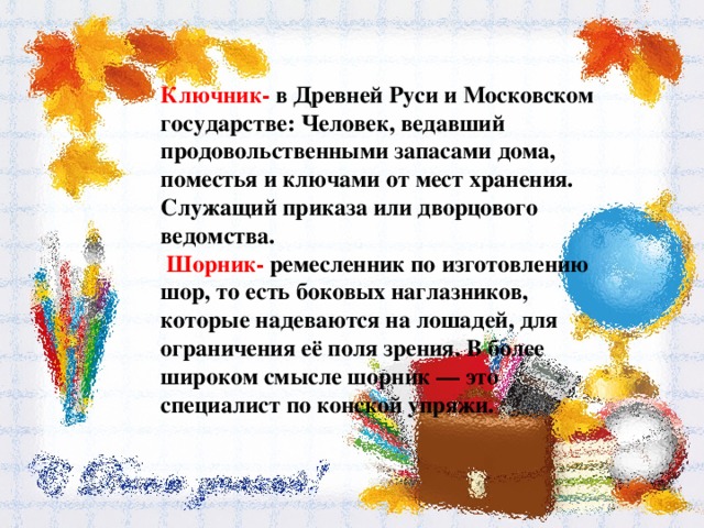 Ключник- в Древней Руси и Московском государстве: Человек, ведавший продовольственными запасами дома, поместья и ключами от мест хранения. Служащий приказа или дворцового ведомства.  Шорник- ремесленник по изготовлению шор, то есть боковых наглазников, которые надеваются на лошадей, для ограничения её поля зрения. В более широком смысле шорник — это специалист по конской упряжи. 