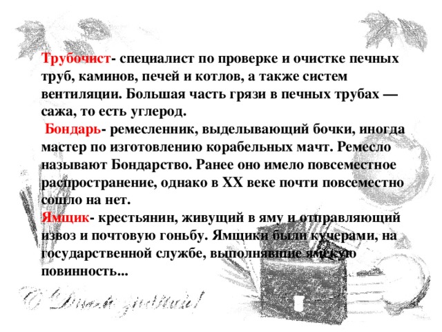 Трубочист - специалист по проверке и очистке печных труб, каминов, печей и котлов, а также систем вентиляции. Большая часть грязи в печных трубах — сажа, то есть углерод.  Бондарь - ремесленник, выделывающий бочки, иногда мастер по изготовлению корабельных мачт. Ремесло называют Бондарство. Ранее оно имело повсеместное распространение, однако в XX веке почти повсеместно сошло на нет. Ямщик - крестьянин, живущий в яму и отправляющий извоз и почтовую гоньбу. Ямщики были кучерами, на государственной службе, выполнявшие ямскую повинность... 