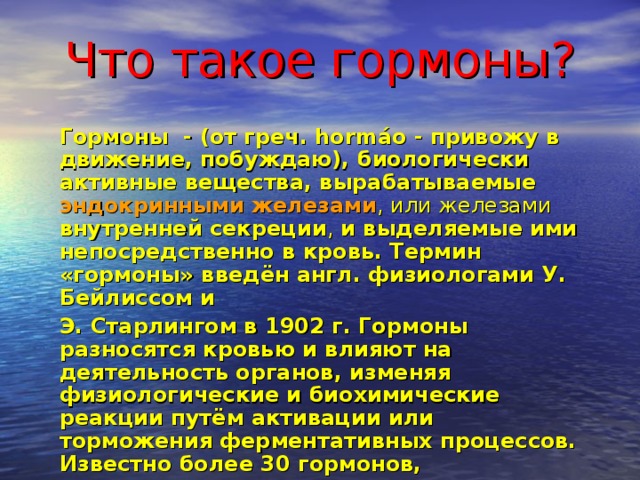 Что такое гормоны? Гормоны - (от греч. hormáo - привожу в движение, побуждаю), биологически активные вещества, вырабатываемые  эндокринными железами , или железами внутренней секреции , и выделяемые ими непосредственно в кровь. Термин «гормоны» введён англ. физиологами У. Бейлиссом и Э. Старлингом в 1902 г. Гормоны разносятся кровью и влияют на деятельность органов, изменяя физиологические и биохимические реакции путём активации или торможения ферментативных процессов. Известно более 30 гормонов, выделяемых эндокринными железами млекопитающих и человека. 