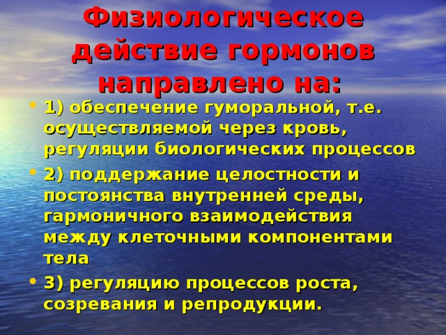 Физиологическое действие гормонов направлено на:  1) обеспечение гуморальной, т.е. осуществляемой через кровь, регуляции биологических процессов 2) поддержание целостности и постоянства внутренней среды, гармоничного взаимодействия между клеточными компонентами тела 3) регуляцию процессов роста, созревания и репродукции. 