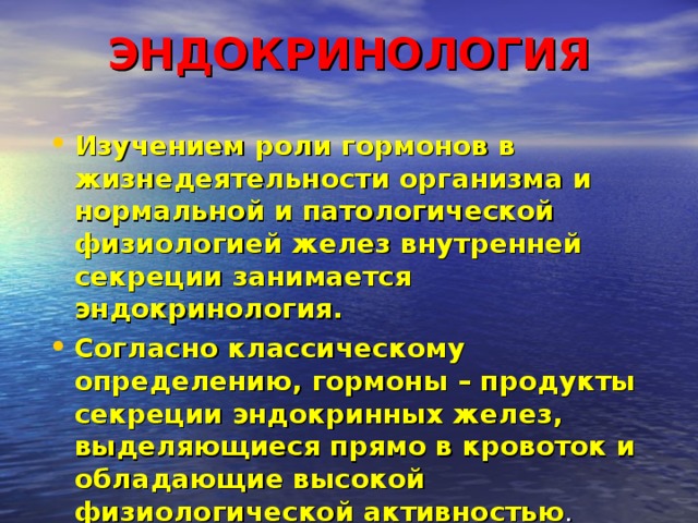 ЭНДОКРИНОЛОГИЯ   Изучением роли гормонов в жизнедеятельности организма и нормальной и патологической физиологией желез внутренней секреции занимается эндокринология. Согласно классическому определению, гормоны – продукты секреции эндокринных желез, выделяющиеся прямо в кровоток и обладающие высокой физиологической активностью . 