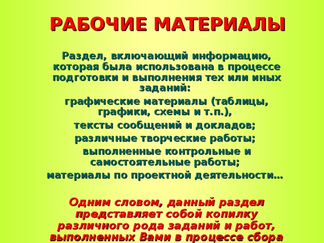 РАБОЧИЕ МАТЕРИАЛЫ Раздел, включающий информацию, которая была использована в процессе подготовки и выполнения тех или иных заданий: графические материалы (таблицы, графики, схемы и т.п.), тексты сообщений и докладов; различные творческие работы; выполненные контрольные и самостоятельные работы; материалы по проектной деятельности…   Одним словом, данный раздел представляет собой копилку различного рода заданий и работ, выполненных Вами в процессе сбора портфолио  