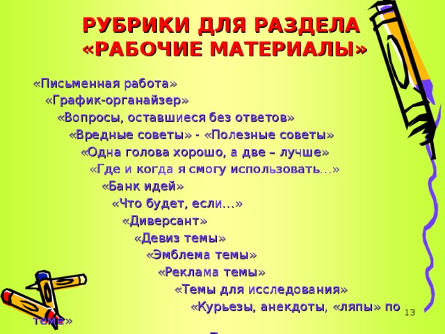 РУБРИКИ ДЛЯ РАЗДЕЛА  «РАБОЧИЕ МАТЕРИАЛЫ» «Письменная работа»  «График-органайзер»  «Вопросы, оставшиеся без ответов»  «Вредные советы» - «Полезные советы»  «Одна голова хорошо, а две – лучше»  «Где и когда я смогу использовать…»  «Банк идей»  «Где и когда я смогу использовать…»  «Банк идей»  «Где и когда я смогу использовать…»  «Банк идей»  «Что будет, если…»  «Что будет, если…»  «Что будет, если…»  «Что будет, если…» «Диверсант»  «Девиз темы»  «Эмблема темы»  «Реклама темы» «Диверсант»  «Девиз темы»  «Эмблема темы»  «Реклама темы» «Диверсант»  «Девиз темы»  «Эмблема темы»  «Реклама темы» «Диверсант»  «Девиз темы»  «Эмблема темы»  «Реклама темы» «Диверсант»  «Девиз темы»  «Эмблема темы»  «Реклама темы»  «Темы для исследования»  «Курьезы, анекдоты, «ляпы» по теме»  «Параллельные миры»   