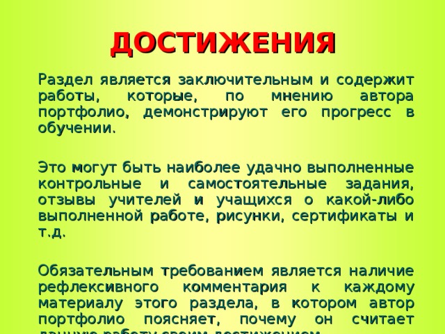 ДОСТИЖЕНИЯ Раздел является заключительным и содержит работы, которые, по мнению автора портфолио, демонстрируют его прогресс в обучении. Это могут быть наиболее удачно выполненные контрольные и самостоятельные задания, отзывы учителей и учащихся о какой-либо выполненной работе, рисунки, сертификаты и т.д. Обязательным требованием является наличие рефлексивного комментария к каждому материалу этого раздела, в котором автор портфолио поясняет, почему он считает данную работу своим достижением.  