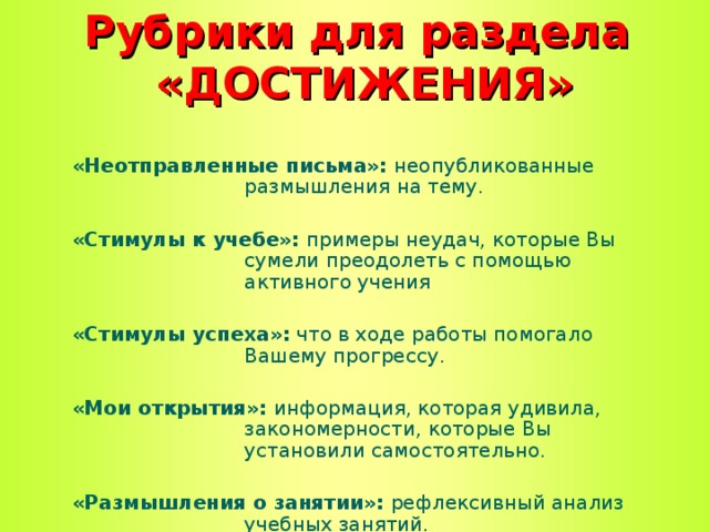 Рубрики для раздела  «ДОСТИЖЕНИЯ» «Неотправленные письма»: неопубликованные размышления на тему.  «Стимулы к учебе»: примеры неудач, которые Вы сумели преодолеть с помощью активного учения  «Стимулы успеха»: что в ходе работы помогало Вашему прогрессу.  «Мои открытия»: информация, которая удивила, закономерности, которые Вы установили самостоятельно.  «Размышления о занятии»: рефлексивный анализ учебных занятий.  