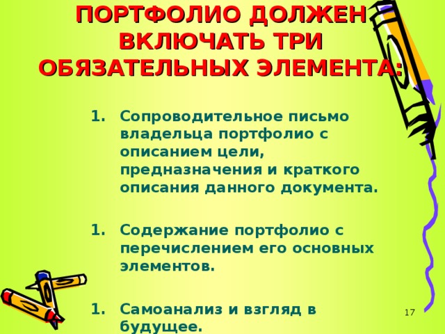   ПОРТФОЛИО ДОЛЖЕН ВКЛЮЧАТЬ ТРИ ОБЯЗАТЕЛЬНЫХ ЭЛЕМЕНТА: Сопроводительное письмо владельца портфолио с описанием цели, предназначения и краткого описания данного документа.  Содержание портфолио с перечислением его основных элементов.  Самоанализ и взгляд в будущее.    