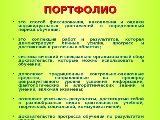 ПОРТФОЛИО это способ фиксирования, накопления и оценки индивидуальных достижений в определенный период обучения;  это коллекция работ и результатов, которая демонстрирует личные усилия, прогресс и достижения в различных областях;  систематический и специально организованный сбор доказательств, которые можно использовать в обучении;  дополняет традиционные контрольно-оценочные средства, направленные на проверку репродуктивного уровня усвоения информации, фактологических и алгоритмических знаний и умений, включая экзамены;  позволяет учитывать результаты, достигнутые тобой в разнообразных видах деятельности: учебной, творческой, социальной, коммуникативной;  доказательство прогресса обучения по результатам учения     