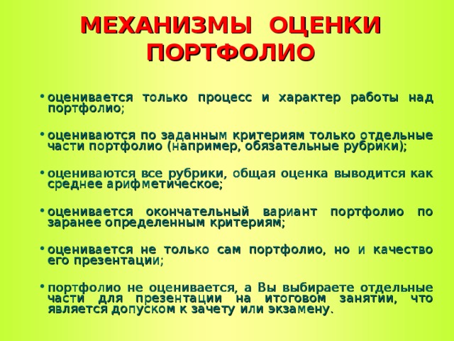 МЕХАНИЗМЫ ОЦЕНКИ ПОРТФОЛИО оценивается только процесс и характер работы над портфолио; оцениваются по заданным критериям только отдельные части портфолио (например, обязательные рубрики); оцениваются все рубрики, общая оценка выводится как среднее арифметическое; оценивается окончательный вариант портфолио по заранее определенным критериям; оценивается не только сам портфолио, но и качество его презентации; портфолио не оценивается, а Вы выбираете отдельные части для презентации на итоговом занятии, что является допуском к зачету или экзамену.  