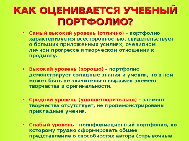 КАК ОЦЕНИВАЕТСЯ УЧЕБНЫЙ ПОРТФОЛИО? Самый высокий уровень (отлично) - портфолио характеризуется всесторонностью, свидетельствует о больших приложенных усилиях, очевидном личном прогрессе и творческом отношении к предмету.  Высокий уровень (хорошо) - портфолио демонстрирует солидные знания и умения, но в нем может быть не значительно выражен элемент творчества и оригинальности.  Средний уровень (удовлетворительно) - элемент творчества отсутствует, не продемонстрированы прикладные умения.  Слабый уровень - неинформационный портфолио, по которому трудно сформировать общее представление о способностях автора (отрывочные задания из разных категорий, не полностью выполненные задания, невозможно определить прогресс в обучении и уровень сформированности знаний).  