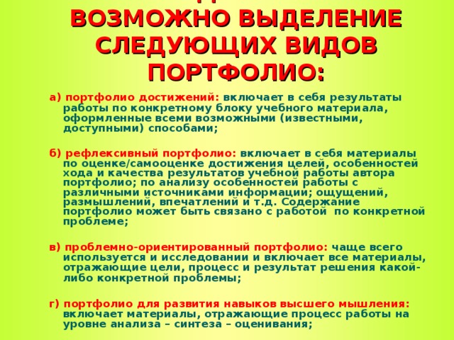 ПО СОДЕРЖАНИЮ ВОЗМОЖНО ВЫДЕЛЕНИЕ СЛЕДУЮЩИХ ВИДОВ ПОРТФОЛИО: а)  портфолио достижений: включает в себя результаты работы по конкретному блоку учебного материала, оформленные всеми возможными (известными, доступными) способами;  б)  рефлексивный портфолио: включает в себя материалы по оценке/самооценке достижения целей, особенностей хода и качества результатов учебной работы автора портфолио; по анализу особенностей работы с различными источниками информации; ощущений, размышлений, впечатлений и т.д. Содержание портфолио может быть связано с работой по конкретной проблеме;  в)  проблемно-ориентированный портфолио: чаще всего используется и исследовании и включает все материалы, отражающие цели, процесс и результат решения какой-либо конкретной проблемы;  г)  портфолио для развития навыков высшего мышления: включает материалы, отражающие процесс работы на уровне анализа – синтеза – оценивания;  д) тематический портфолио: включает материалы, отражающие работу в рамках той или иной темы или модуля.  