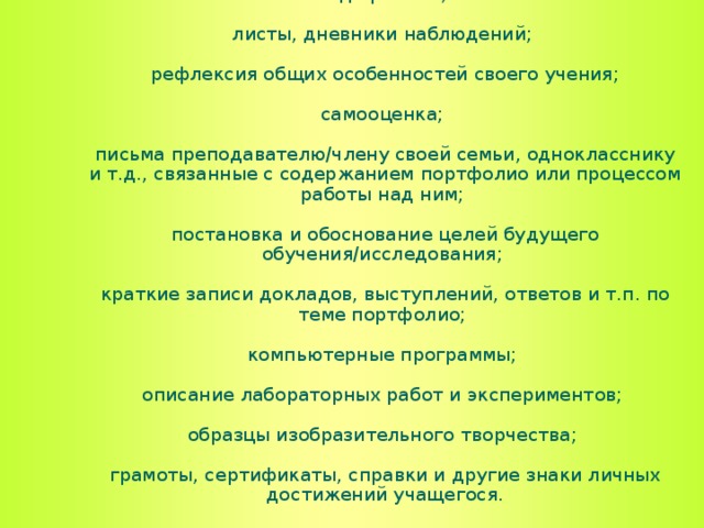 домашние работы;   результаты проверочных и контрольных работ, тестов;   результаты групповой работы, в том числе черновики и схемы;   алгоритмы решения учебных задач;   проекты;   письменные творческие работы;   краткие записи, связанные с ходом выполнения письменных работ;   аудио- и видеоматериалы; фотографии;   «график-органайзеры», схемы, таблицы, графики, диаграммы, гистограммы, анкеты и результаты их обработки;   отчеты об интервьюировании вопросы, возникающие в ходе работы;   листы, дневники наблюдений;   рефлексия общих особенностей своего учения;   самооценка;   письма преподавателю/члену своей семьи, однокласснику и т.д., связанные с содержанием портфолио или процессом работы над ним;   постановка и обоснование целей будущего обучения/исследования;   краткие записи докладов, выступлений, ответов и т.п. по теме портфолио;   компьютерные программы;   описание лабораторных работ и экспериментов;   образцы изобразительного творчества;   грамоты, сертификаты, справки и другие знаки личных достижений учащегося.  