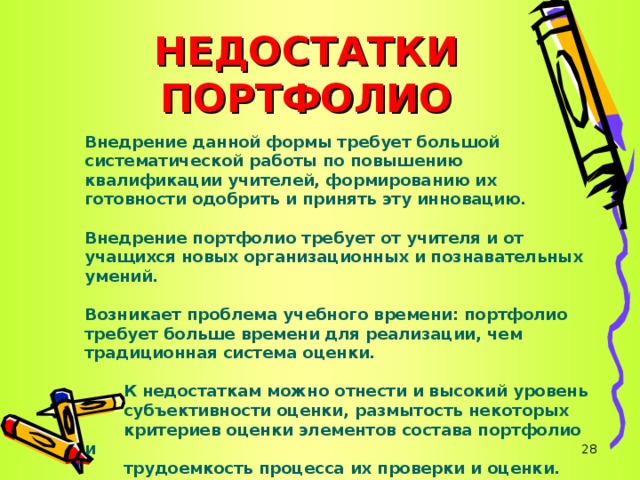 НЕДОСТАТКИ ПОРТФОЛИО Внедрение данной формы требует большой систематической работы по повышению квалификации учителей, формированию их готовности одобрить и принять эту инновацию.  Внедрение портфолио требует от учителя и от учащихся новых организационных и познавательных умений.  Возникает проблема учебного времени: портфолио требует больше времени для реализации, чем традиционная система оценки.   К недостаткам можно отнести и высокий уровень  субъективности оценки, размытость некоторых  критериев оценки элементов состава портфолио и  трудоемкость процесса их проверки и оценки.      