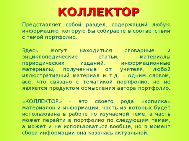 КОЛЛЕКТОР Представляет собой раздел, содержащий любую информацию, которую Вы собираете в соответствии с темой портфолио. Здесь могут находиться словарные и энциклопедические статьи, материалы периодических изданий, информационные материалы, полученные от учителя, любой иллюстративный материал и т.д. – одним словом, все, что связано с тематикой портфолио, но не является продуктом осмысления автора портфолио. «КОЛЛЕКТОР» – это своего рода «копилка» материалов и информации, часть из которых будет использована в работе по изучаемой теме, а часть может перейти в портфолио по следующим темам, а может и не использоваться вообще, но в момент сбора информации она казалась актуальной.  