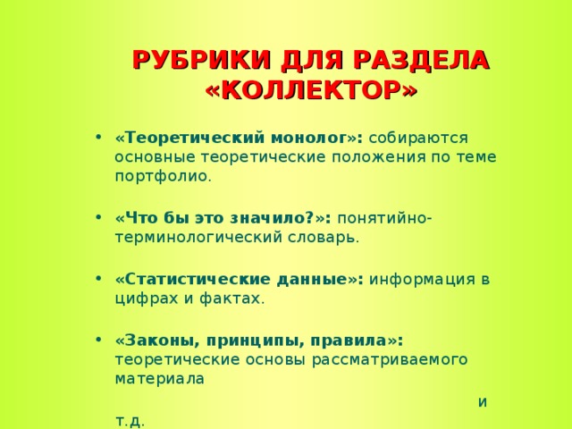 РУБРИКИ ДЛЯ РАЗДЕЛА «КОЛЛЕКТОР» «Теоретический монолог»: собираются основные теоретические положения по теме портфолио.   «Что бы это значило?»: понятийно-терминологический словарь.   «Статистические данные»: информация в цифрах и фактах.   «Законы, принципы, правила»: теоретические основы рассматриваемого материала  и т.д.  