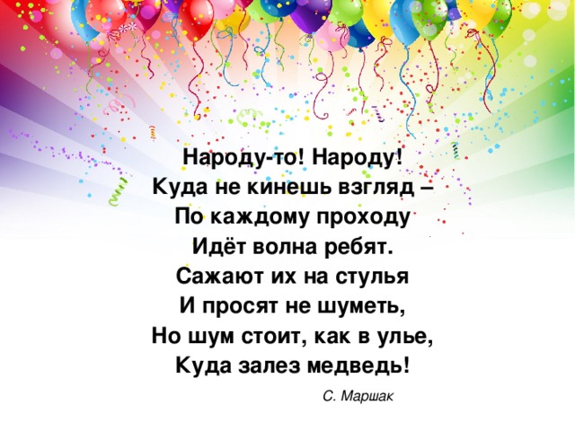 Народу-то! Народу! Куда не кинешь взгляд – По каждому проходу Идёт волна ребят. Сажают их на стулья И просят не шуметь, Но шум стоит, как в улье, Куда залез медведь!     С. Маршак 