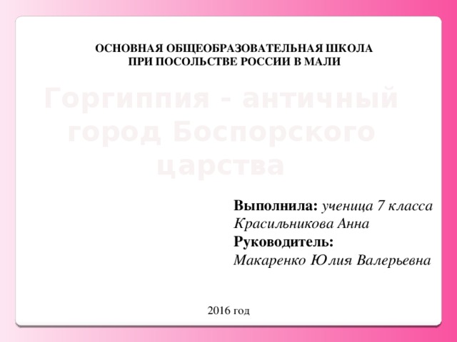 ОСНОВНАЯ ОБЩЕОБРАЗОВАТЕЛЬНАЯ ШКОЛА ПРИ ПОСОЛЬСТВЕ РОССИИ В МАЛИ Горгиппия - античный город Боспорского царства Выполнила:  ученица 7 класса Красильникова Анна Руководитель: Макаренко Юлия Валерьевна 2016 год