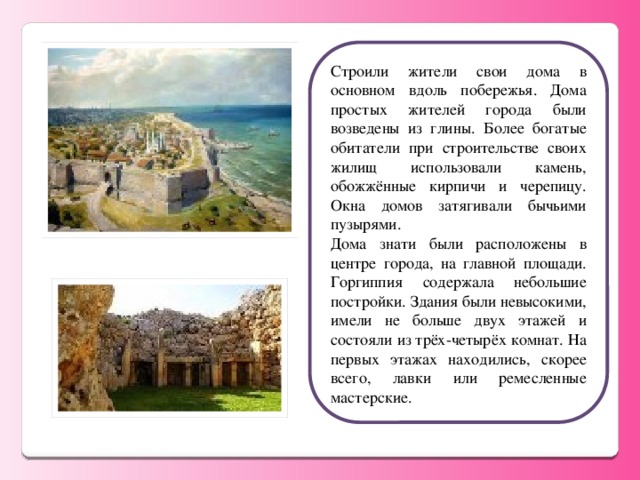 Строили жители свои дома в основном вдоль побережья. Дома простых жителей города были возведены из глины. Более богатые обитатели при строительстве своих жилищ использовали камень, обожжённые кирпичи и черепицу. Окна домов затягивали бычьими пузырями. Дома знати были расположены в центре города, на главной площади. Горгиппия содержала небольшие постройки. Здания были невысокими, имели не больше двух этажей и состояли из трёх-четырёх комнат. На первых этажах находились, скорее всего, лавки или ремесленные мастерские.